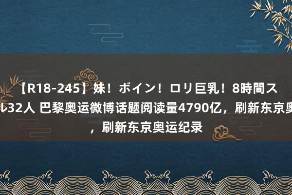 【R18-245】妹！ボイン！ロリ巨乳！8時間スペシャル32人 巴黎奥运微博话题阅读量4790亿，刷新东京奥运纪录