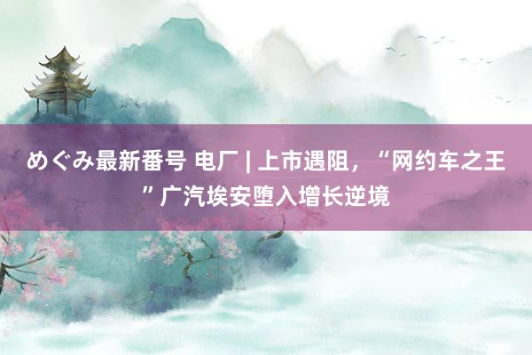 めぐみ最新番号 电厂 | 上市遇阻，“网约车之王”广汽埃安堕入增长逆境