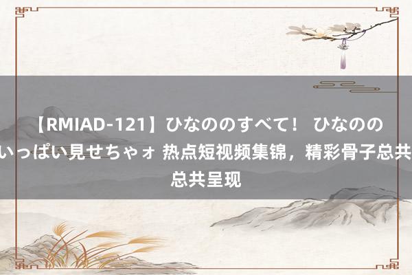 【RMIAD-121】ひなののすべて！ ひなののHをいっぱい見せちゃォ 热点短视频集锦，精彩骨子总共呈现