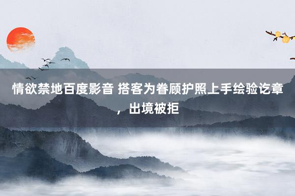 情欲禁地百度影音 搭客为眷顾护照上手绘验讫章，出境被拒