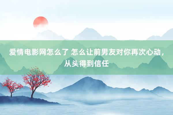 爱情电影网怎么了 怎么让前男友对你再次心动，从头得到信任