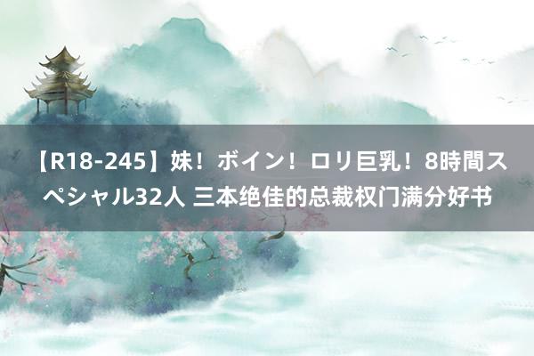 【R18-245】妹！ボイン！ロリ巨乳！8時間スペシャル32人 三本绝佳的总裁权门满分好书