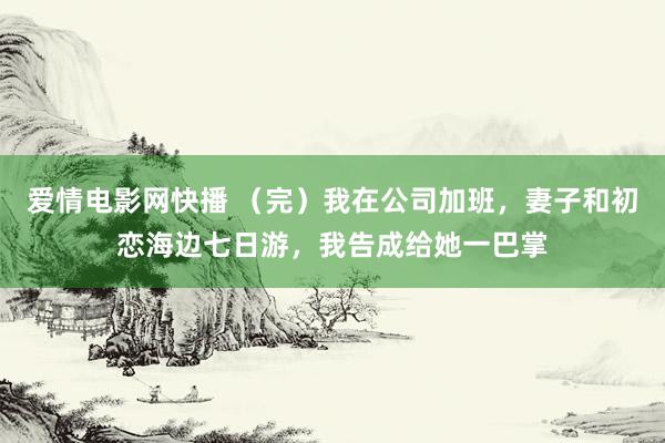 爱情电影网快播 （完）我在公司加班，妻子和初恋海边七日游，我告成给她一巴掌