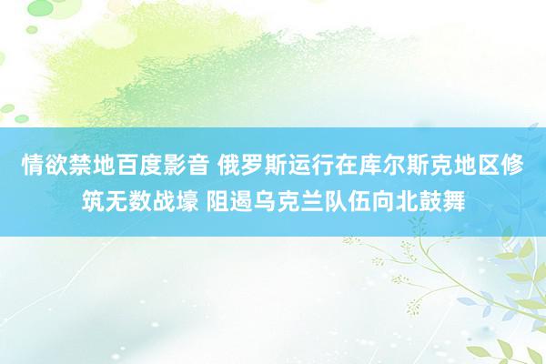 情欲禁地百度影音 俄罗斯运行在库尔斯克地区修筑无数战壕 阻遏乌克兰队伍向北鼓舞