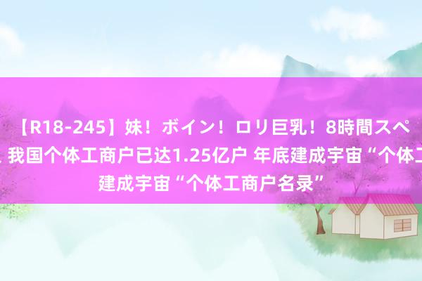 【R18-245】妹！ボイン！ロリ巨乳！8時間スペシャル32人 我国个体工商户已达1.25亿户 年底建成宇宙“个体工商户名录”