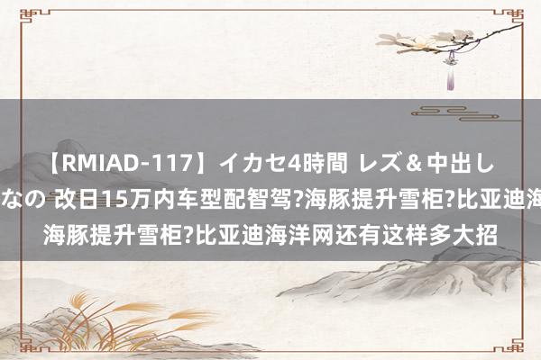 【RMIAD-117】イカセ4時間 レズ＆中出し 初解禁スペシャル ひなの 改日15万内车型配智驾?海豚提升雪柜?比亚迪海洋网还有这样多大招