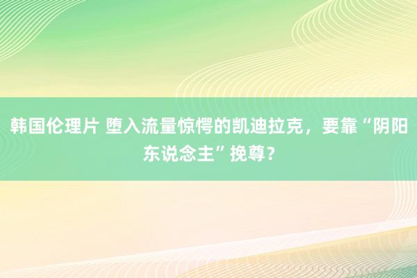 韩国伦理片 堕入流量惊愕的凯迪拉克，要靠“阴阳东说念主”挽尊？