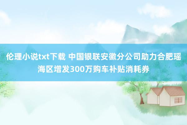 伦理小说txt下载 中国银联安徽分公司助力合肥瑶海区增发300万购车补贴消耗券