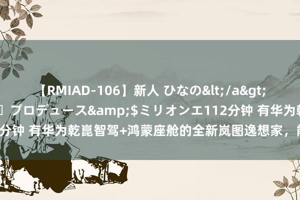 【RMIAD-106】新人 ひなの</a>2008-06-04ケイ・エム・プロデュース&$ミリオンエ112分钟 有华为乾崑智驾+鸿蒙座舱的全新岚图逸想家，能硬刚腾势D9吗？