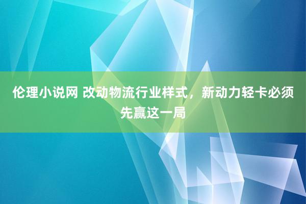 伦理小说网 改动物流行业样式，新动力轻卡必须先赢这一局