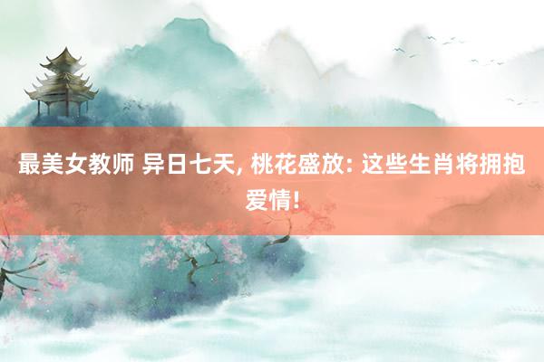 最美女教师 异日七天, 桃花盛放: 这些生肖将拥抱爱情!