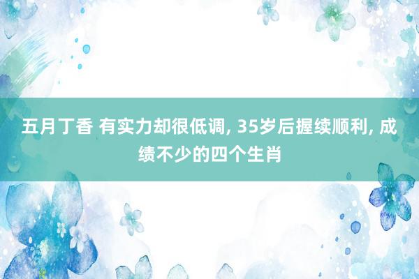 五月丁香 有实力却很低调, 35岁后握续顺利, 成绩不少的四个生肖