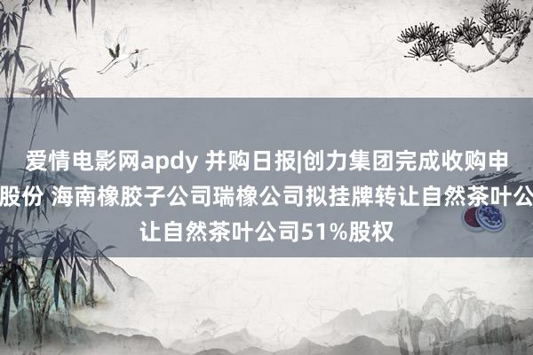 爱情电影网apdy 并购日报|创力集团完成收购申传电气51%股份 海南橡胶子公司瑞橡公司拟挂牌转让自然茶叶公司51%股权