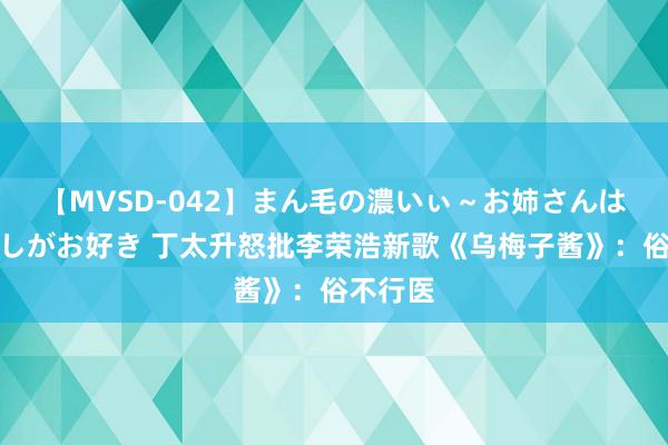 【MVSD-042】まん毛の濃いぃ～お姉さんは生中出しがお好き 丁太升怒批李荣浩新歌《乌梅子酱》：俗不行医