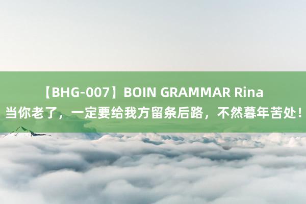 【BHG-007】BOIN GRAMMAR Rina 当你老了，一定要给我方留条后路，不然暮年苦处！