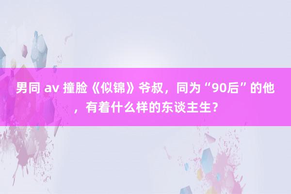 男同 av 撞脸《似锦》爷叔，同为“90后”的他，有着什么样的东谈主生？