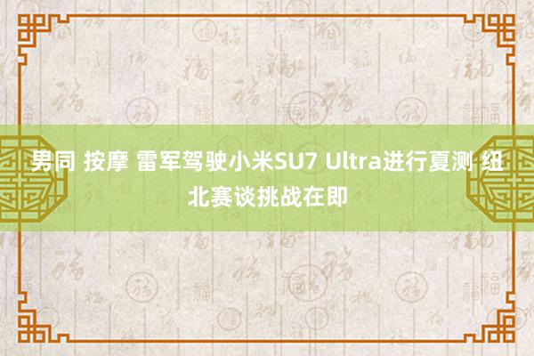 男同 按摩 雷军驾驶小米SU7 Ultra进行夏测 纽北赛谈挑战在即