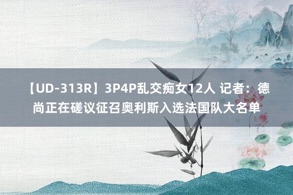 【UD-313R】3P4P乱交痴女12人 记者：德尚正在磋议征召奥利斯入选法国队大名单