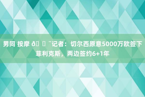 男同 按摩 🚨记者：切尔西原意5000万欧签下菲利克斯，两边签约6+1年