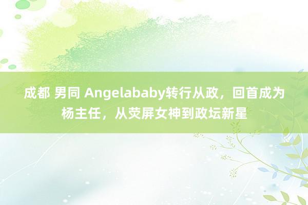 成都 男同 Angelababy转行从政，回首成为杨主任，从荧屏女神到政坛新星