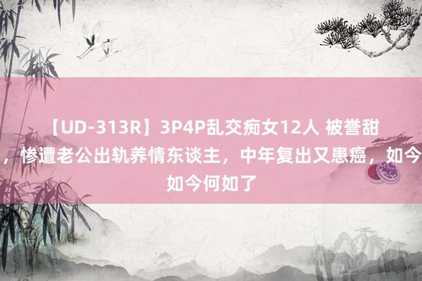 【UD-313R】3P4P乱交痴女12人 被誉甜歌皇后，惨遭老公出轨养情东谈主，中年复出又患癌，如今何如了