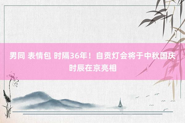 男同 表情包 时隔36年！自贡灯会将于中秋国庆时辰在京亮相