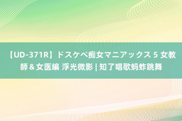 【UD-371R】ドスケベ痴女マニアックス 5 女教師＆女医編 浮光微影 | 知了唱歌蚂蚱跳舞