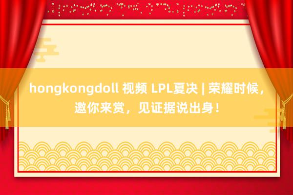 hongkongdoll 视频 LPL夏决 | 荣耀时候，邀你来赏，见证据说出身！