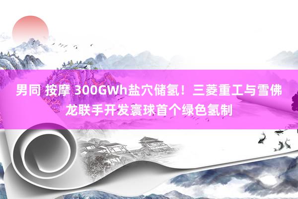 男同 按摩 300GWh盐穴储氢！三菱重工与雪佛龙联手开发寰球首个绿色氢制