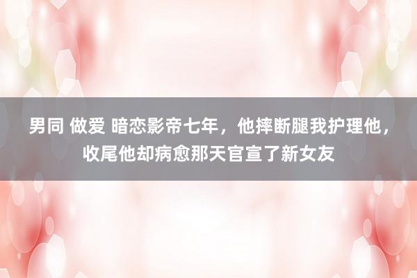 男同 做爱 暗恋影帝七年，他摔断腿我护理他，收尾他却病愈那天官宣了新女友