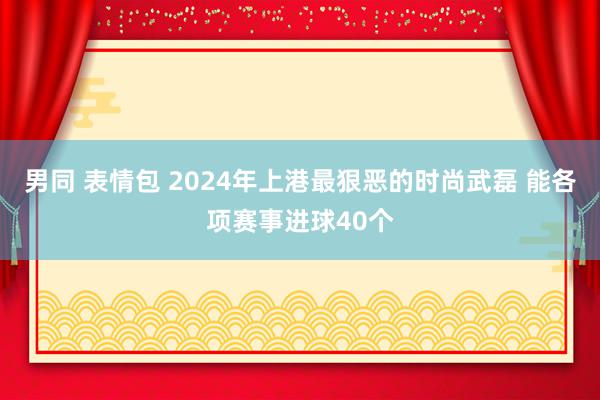 男同 表情包 2024年上港最狠恶的时尚武磊 能各项赛事进球40个