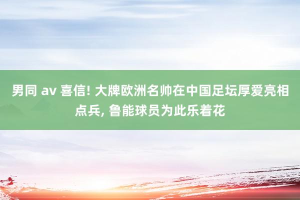 男同 av 喜信! 大牌欧洲名帅在中国足坛厚爱亮相点兵, 鲁能球员为此乐着花