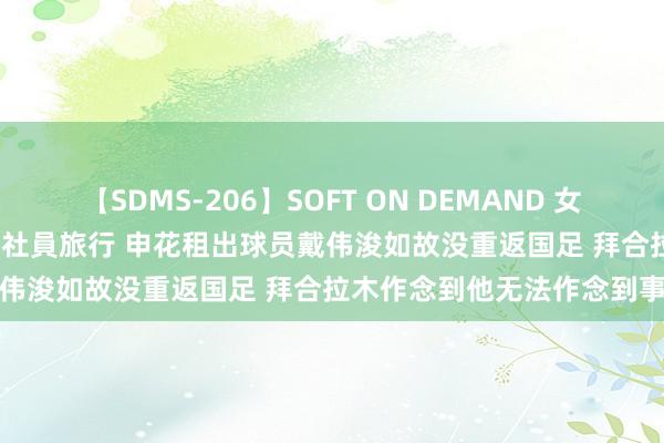 【SDMS-206】SOFT ON DEMAND 女子社員スペシャル野球拳 in 社員旅行 申花租出球员戴伟浚如故没重返国足 拜合拉木作念到他无法作念到事情