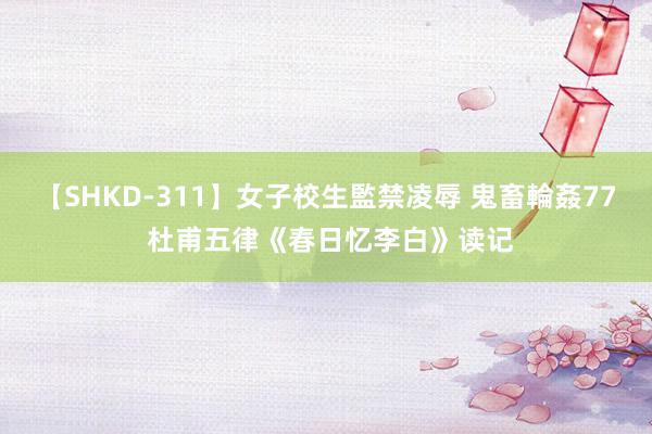 【SHKD-311】女子校生監禁凌辱 鬼畜輪姦77 杜甫五律《春日忆李白》读记