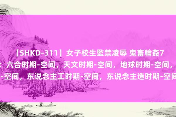 【SHKD-311】女子校生監禁凌辱 鬼畜輪姦77 《时期-空间唯物主张：六合时期-空间，天文时期-空间，地球时期-空间，当然时期-空间，东说念主工时期-空间，东说念主造时期-空间，数字时期-空间，杜撰时期-空间》