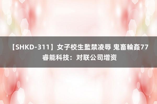 【SHKD-311】女子校生監禁凌辱 鬼畜輪姦77 睿能科技：对联公司增资