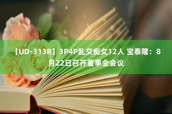 【UD-313R】3P4P乱交痴女12人 宝泰隆：8月22日召开董事会会议