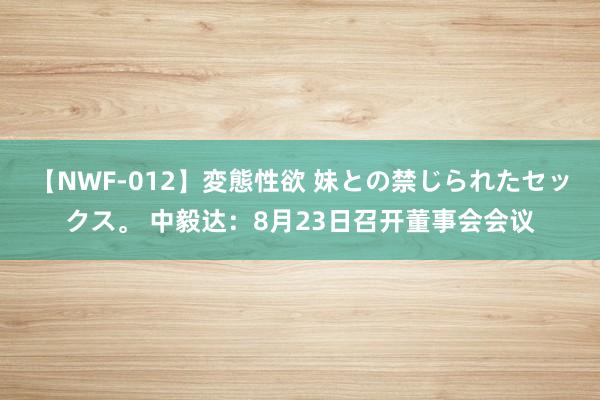 【NWF-012】変態性欲 妹との禁じられたセックス。 中毅达：8月23日召开董事会会议