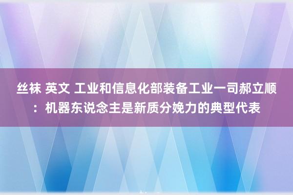 丝袜 英文 工业和信息化部装备工业一司郝立顺：机器东说念主是新质分娩力的典型代表