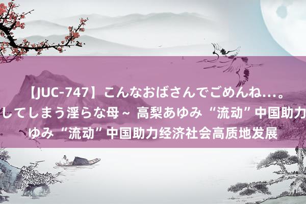 【JUC-747】こんなおばさんでごめんね…。～童貞チ○ポに発情してしまう淫らな母～ 高梨あゆみ “流动”中国助力经济社会高质地发展