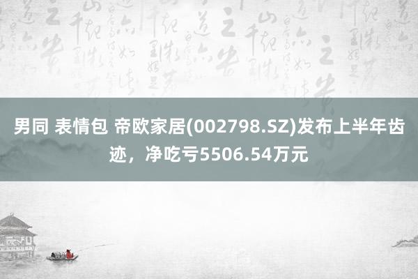 男同 表情包 帝欧家居(002798.SZ)发布上半年齿迹，净吃亏5506.54万元