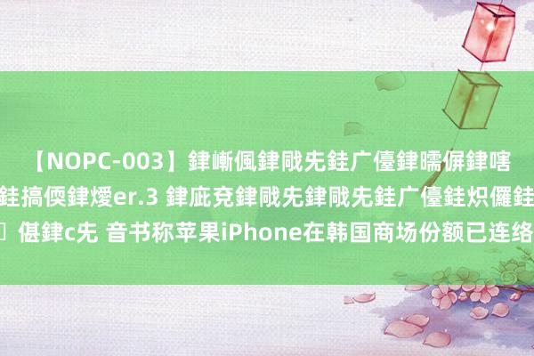 【NOPC-003】銉嶃偑銉戙兂銈广儓銉曘偋銉嗐偅銉冦偡銉ャ儫銉ャ兗銈搞偄銉燰er.3 銉庛兗銉戙兂銉戙兂銈广儓銈炽儸銈偡銉с兂 音书称苹果iPhone在韩国商场份额已连络两个季度下滑 但仍跳跃20%