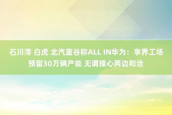 石川澪 白虎 北汽蓝谷称ALL IN华为：享界工场预留30万辆产能 无谓操心两边和洽