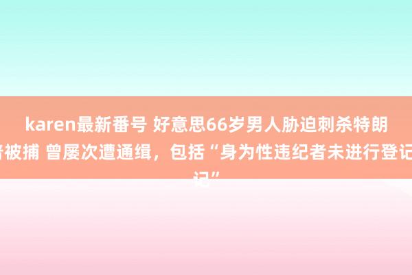 karen最新番号 好意思66岁男人胁迫刺杀特朗普被捕 曾屡次遭通缉，包括“身为性违纪者未进行登记”