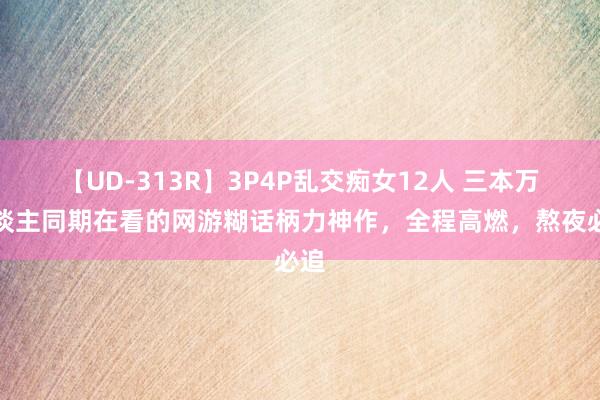 【UD-313R】3P4P乱交痴女12人 三本万东谈主同期在看的网游糊话柄力神作，全程高燃，熬夜必追