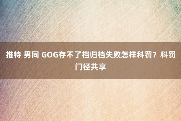 推特 男同 GOG存不了档归档失败怎样科罚？科罚门径共享