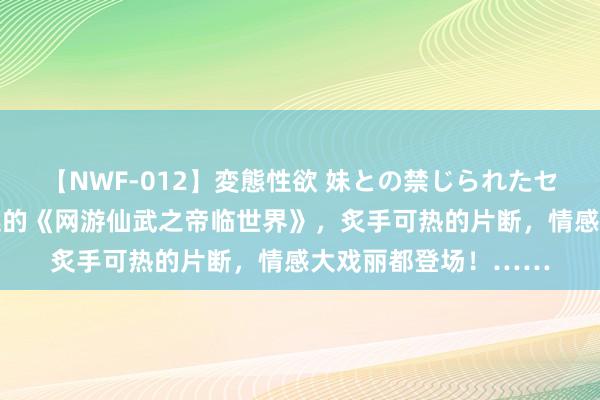 【NWF-012】変態性欲 妹との禁じられたセックス。 划重心推选的《网游仙武之帝临世界》，炙手可热的片断，情感大戏丽都登场！……