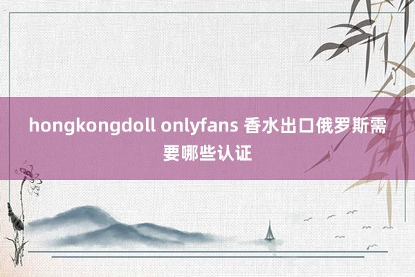 hongkongdoll onlyfans 香水出口俄罗斯需要哪些认证