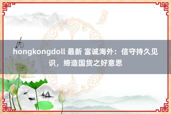 hongkongdoll 最新 富诚海外：信守持久见识，缔造国货之好意思