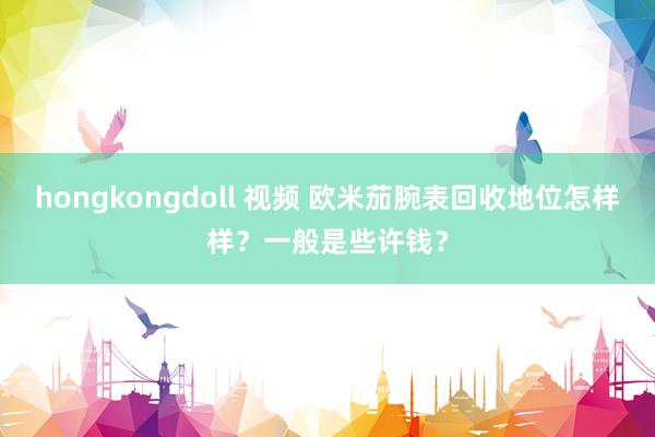 hongkongdoll 视频 欧米茄腕表回收地位怎样样？一般是些许钱？